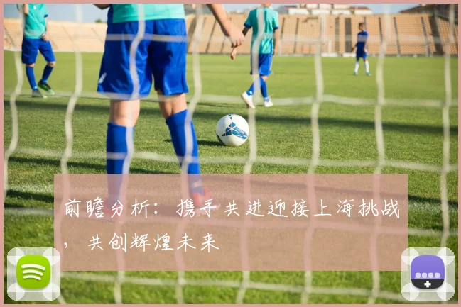 前瞻分析：携手共进迎接上海挑战，共创辉煌未来