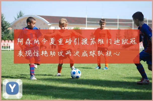 阿森纳今夏重磅引援苏维门迪欧冠表现惊艳助攻两次成球队核心