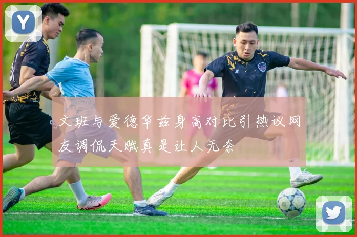 文班与爱德华兹身高对比引热议网友调侃天赋真是让人无奈