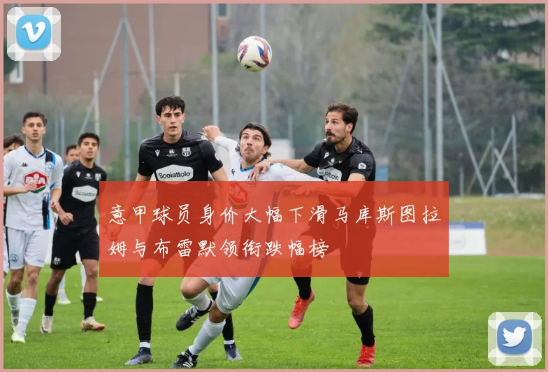 意甲球员身价大幅下滑马库斯图拉姆与布雷默领衔跌幅榜