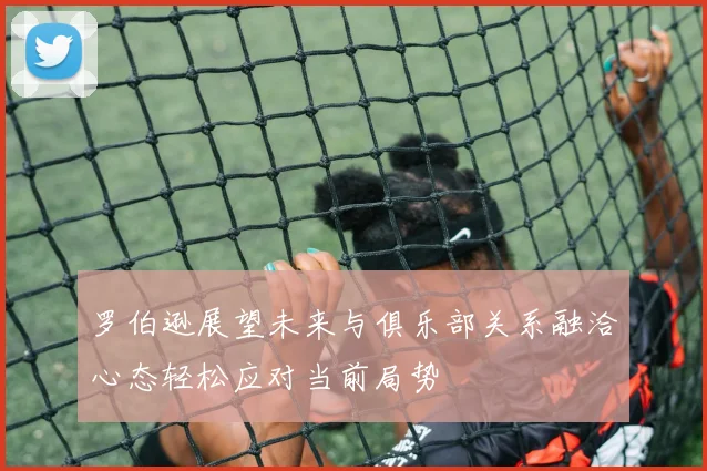罗伯逊展望未来与俱乐部关系融洽心态轻松应对当前局势