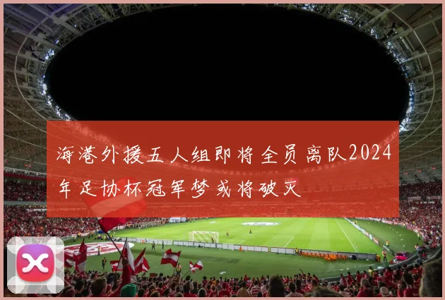 海港外援五人组即将全员离队2024年足协杯冠军梦或将破灭