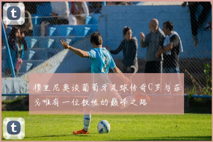 穆里尼奥谈葡萄牙足球传奇C罗与菲戈唯有一位教练的巅峰之路