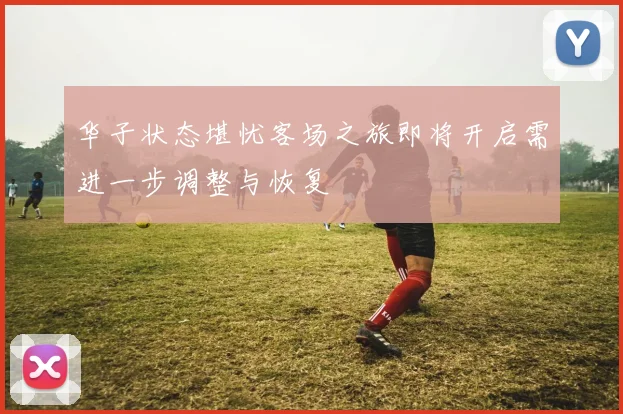 华子状态堪忧客场之旅即将开启需进一步调整与恢复