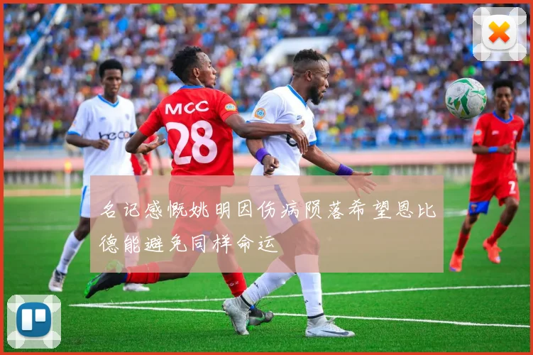 名记感慨姚明因伤病陨落希望恩比德能避免同样命运