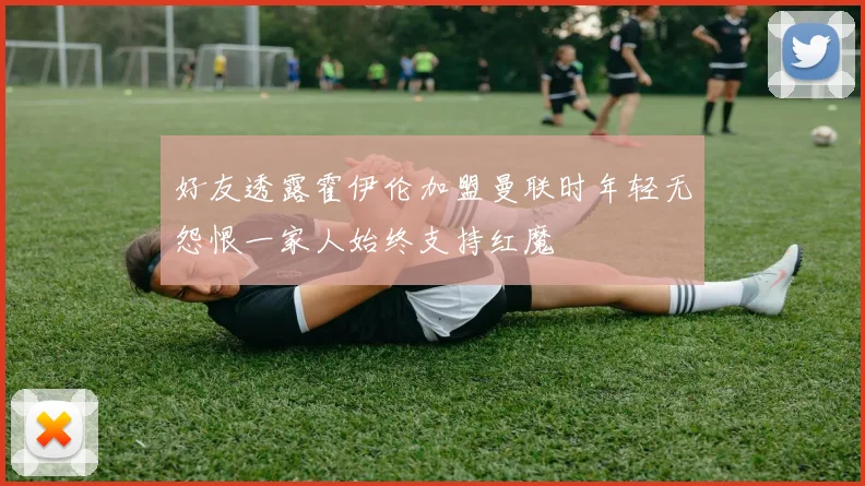 好友透露霍伊伦加盟曼联时年轻无怨恨一家人始终支持红魔