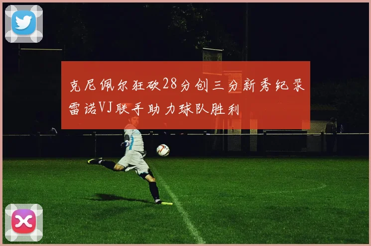 克尼佩尔狂砍28分创三分新秀纪录雷诺VJ联手助力球队胜利