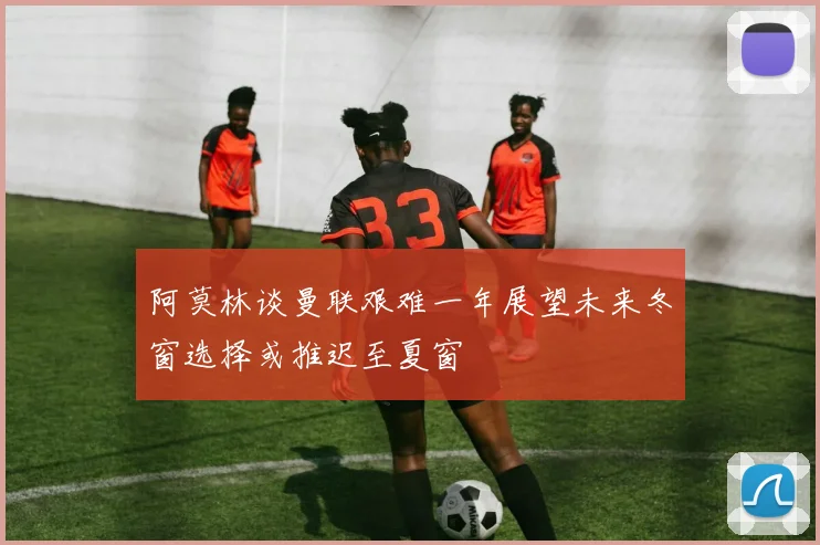 阿莫林谈曼联艰难一年展望未来冬窗选择或推迟至夏窗