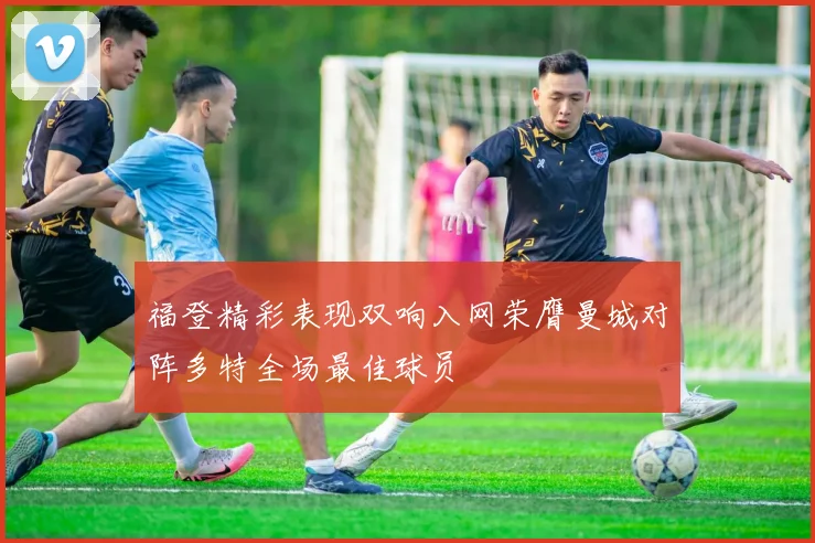 福登精彩表现双响入网荣膺曼城对阵多特全场最佳球员