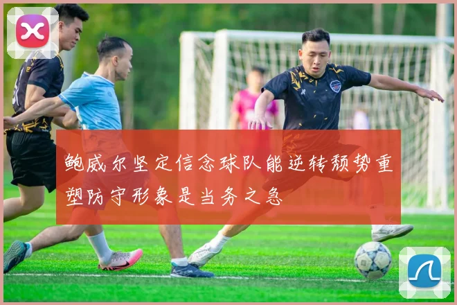 鲍威尔坚定信念球队能逆转颓势重塑防守形象是当务之急