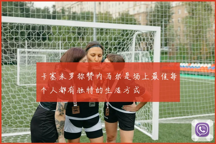卡塞米罗称赞内马尔是场上最佳每个人都有独特的生活方式