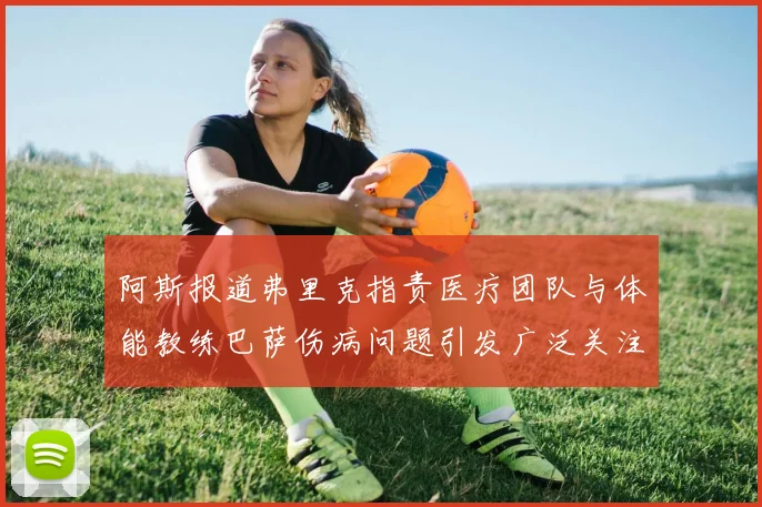 阿斯报道弗里克指责医疗团队与体能教练巴萨伤病问题引发广泛关注