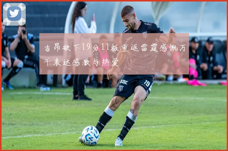 吉昂砍下19分11板重返雷霆感慨万千表达感激与热爱