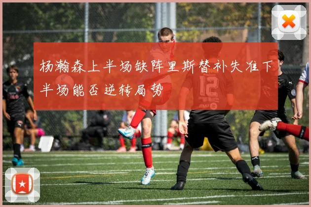 杨瀚森上半场缺阵里斯替补失准下半场能否逆转局势
