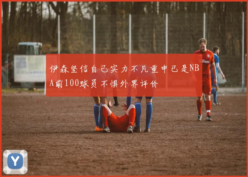 伊森坚信自己实力不凡重申已是NBA前100球员不惧外界评价