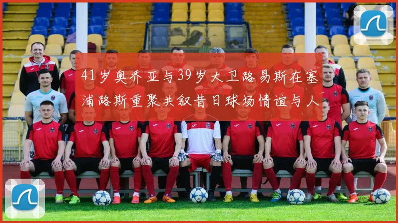 41岁奥乔亚与39岁大卫路易斯在塞浦路斯重聚共叙昔日球场情谊与人生故事