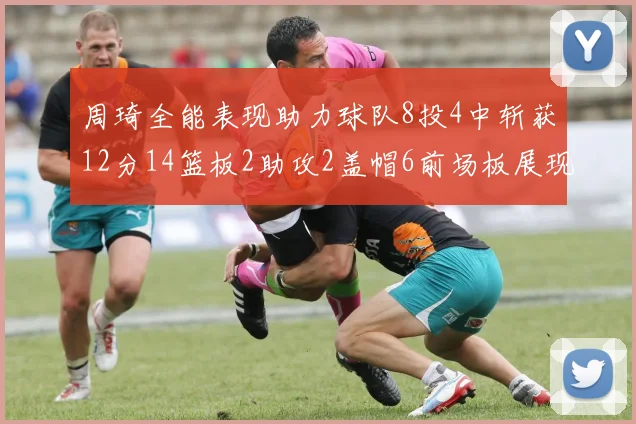 周琦全能表现助力球队8投4中斩获12分14篮板2助攻2盖帽6前场板展现实力