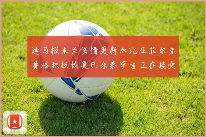 迪马报米兰伤情更新加比亚菲尔克鲁格积极恢复巴尔泰萨吉正在接受评估