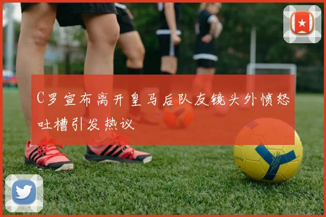 C罗宣布离开皇马后队友镜头外愤怒吐槽引发热议