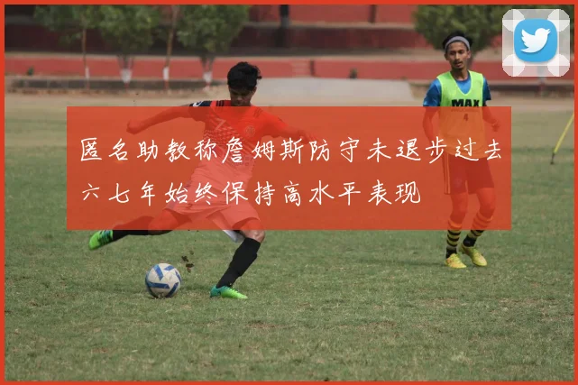 匿名助教称詹姆斯防守未退步过去六七年始终保持高水平表现