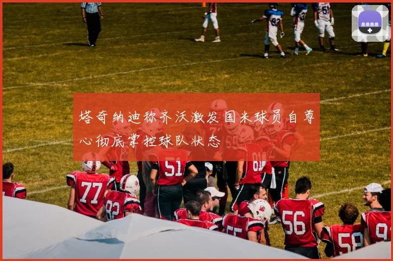 塔奇纳迪称齐沃激发国米球员自尊心彻底掌控球队状态
