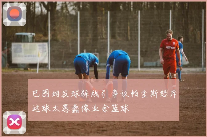 巴图姆发球踩线引争议帕金斯怒斥这球太愚蠢像业余篮球