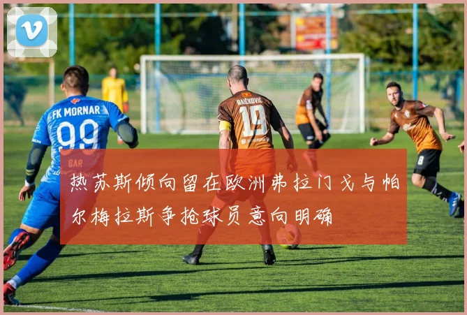 热苏斯倾向留在欧洲弗拉门戈与帕尔梅拉斯争抢球员意向明确