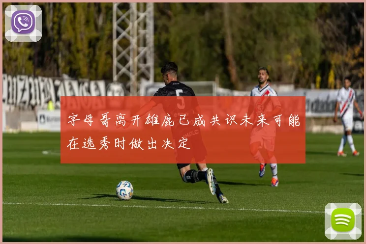 字母哥离开雄鹿已成共识未来可能在选秀时做出决定