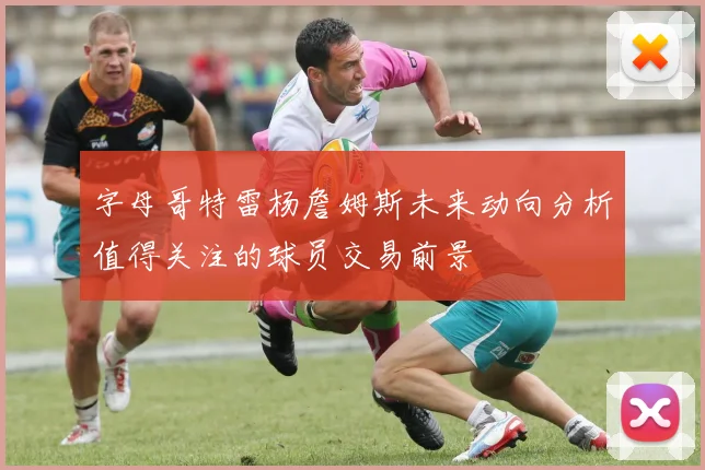 字母哥特雷杨詹姆斯未来动向分析值得关注的球员交易前景