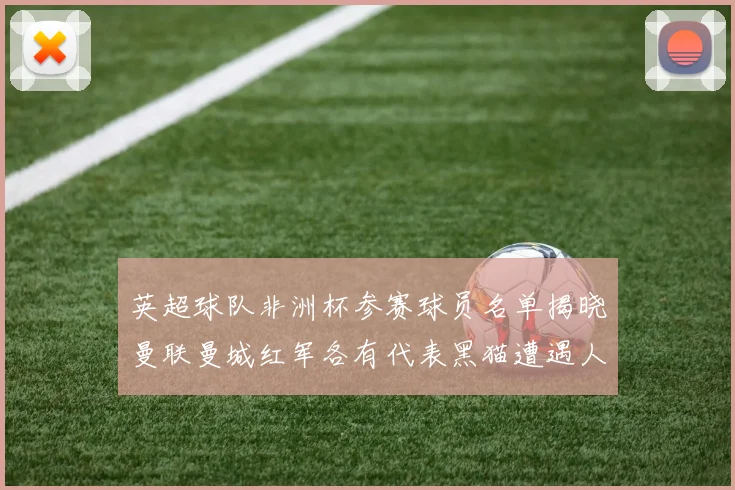 英超球队非洲杯参赛球员名单揭晓曼联曼城红军各有代表黑猫遭遇人员流失