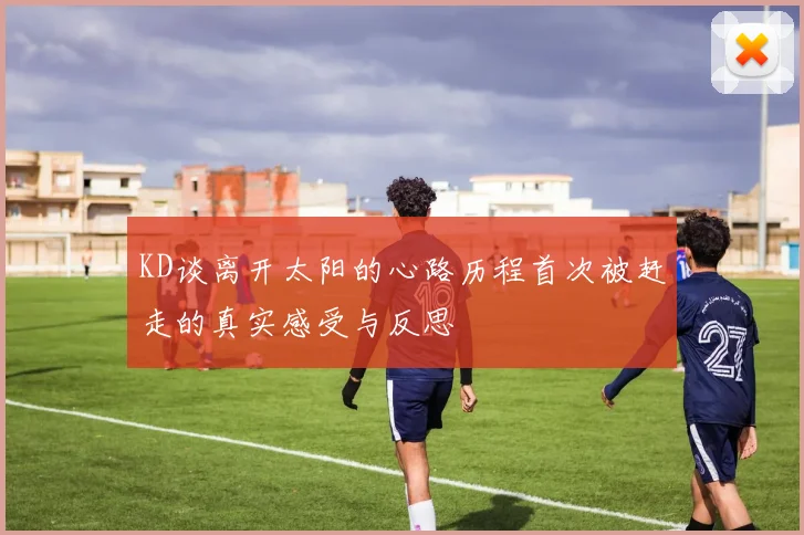 KD谈离开太阳的心路历程首次被赶走的真实感受与反思