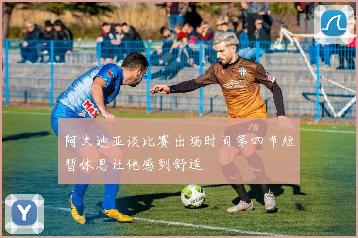 阿夫迪亚谈比赛出场时间第四节短暂休息让他感到舒适