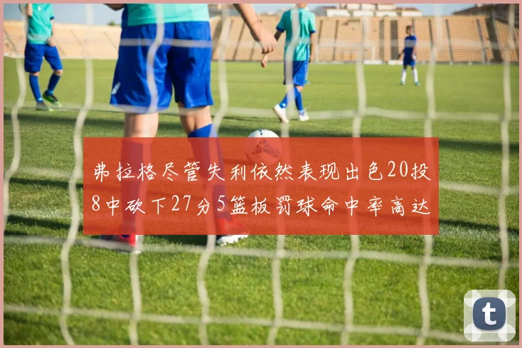 弗拉格尽管失利依然表现出色20投8中砍下27分5篮板罚球命中率高达786
