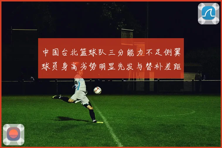 中国台北篮球队三分能力不足侧翼球员身高劣势明显先发与替补差距显著