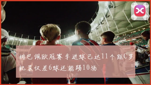 姆巴佩欧冠赛季进球已达11个距C罗纪录仅差6球还能踢10场
